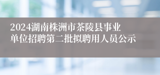 2024湖南株洲市茶陵县事业单位招聘第二批拟聘用人员公示