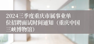 2024三季度重庆市属事业单位招聘面试时间通知（重庆中国三峡博物馆）