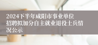 2024下半年咸阳市事业单位招聘拟加分自主就业退役士兵情况公示