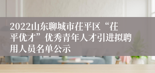 2022山东聊城市茌平区“茌平优才”优秀青年人才引进拟聘用人员名单公示