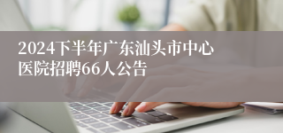 2024下半年广东汕头市中心医院招聘66人公告