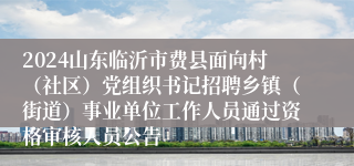 2024山东临沂市费县面向村（社区）党组织书记招聘乡镇（街道）事业单位工作人员通过资格审核人员公告