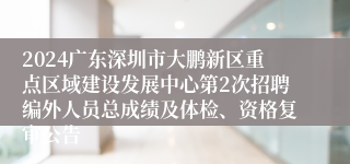 2024广东深圳市大鹏新区重点区域建设发展中心第2次招聘编外人员总成绩及体检、资格复审公告