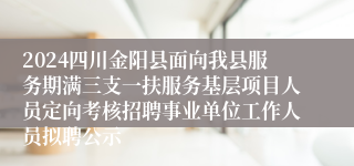 2024四川金阳县面向我县服务期满三支一扶服务基层项目人员定向考核招聘事业单位工作人员拟聘公示