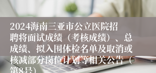 2024海南三亚市公立医院招聘将面试成绩（考核成绩）、总成绩、拟入围体检名单及取消或核减部分岗位计划等相关公告（第8号）