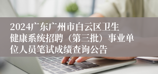 2024广东广州市白云区卫生健康系统招聘（第三批）事业单位人员笔试成绩查询公告