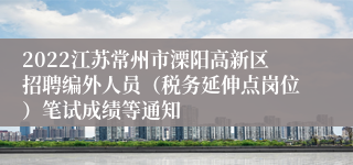 2022江苏常州市溧阳高新区招聘编外人员（税务延伸点岗位）笔试成绩等通知