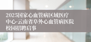 2025国家心血管病区域医疗中心·云南省阜外心血管病医院校园招聘启事