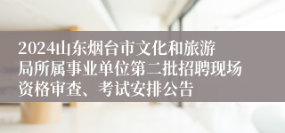 2024山东烟台市文化和旅游局所属事业单位第二批招聘现场资格审查、考试安排公告