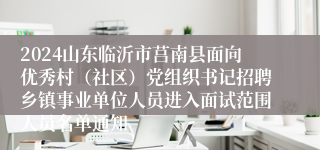 2024山东临沂市莒南县面向优秀村（社区）党组织书记招聘乡镇事业单位人员进入面试范围人员名单通知