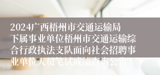 2024广西梧州市交通运输局下属事业单位梧州市交通运输综合行政执法支队面向社会招聘事业单位人员笔试成绩查询公告