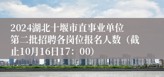 2024湖北十堰市直事业单位第二批招聘各岗位报名人数（截止10月16日17：00）