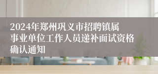 2024年郑州巩义市招聘镇属事业单位工作人员递补面试资格确认通知