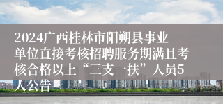 2024广西桂林市阳朔县事业单位直接考核招聘服务期满且考核合格以上“三支一扶”人员5人公告