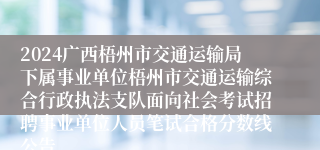 2024广西梧州市交通运输局下属事业单位梧州市交通运输综合行政执法支队面向社会考试招聘事业单位人员笔试合格分数线公告