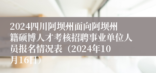 2024四川阿坝州面向阿坝州籍硕博人才考核招聘事业单位人员报名情况表（2024年10月16日）