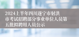 2024上半年四川遂宁市射洪市考试招聘部分事业单位人员第五批拟聘用人员公示