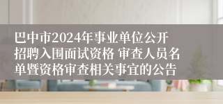 巴中市2024年事业单位公开招聘入围面试资格 审查人员名单暨资格审查相关事宜的公告