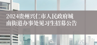 2024贵州兴仁市人民政府城南街道办事处见习生招募公告