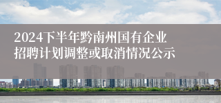 2024下半年黔南州国有企业招聘计划调整或取消情况公示