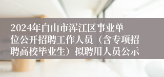 2024年白山市浑江区事业单位公开招聘工作人员（含专项招聘高校毕业生）拟聘用人员公示