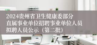 2024贵州省卫生健康委部分直属事业单位招聘事业单位人员拟聘人员公示（第二批）