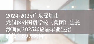 2024-2025广东深圳市龙岗区外国语学校（集团）赴长沙面向2025年应届毕业生招聘教师59人公告