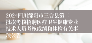 2024四川绵阳市三台县第二批次考核招聘医疗卫生健康专业技术人员考核成绩和体检有关事项公告