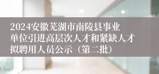 2024安徽芜湖市南陵县事业单位引进高层次人才和紧缺人才拟聘用人员公示（第二批）