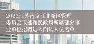 2022江苏南京江北新区管理委员会卫健和民政局所属部分事业单位招聘进入面试人员名单