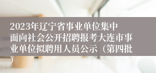 2023年辽宁省事业单位集中面向社会公开招聘报考大连市事业单位拟聘用人员公示（第四批）