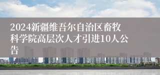 2024新疆维吾尔自治区畜牧科学院高层次人才引进10人公告