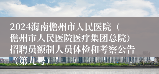 2024海南儋州市人民医院（儋州市人民医院医疗集团总院）招聘员额制人员体检和考察公告（第九号）