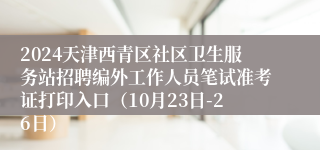 2024天津西青区社区卫生服务站招聘编外工作人员笔试准考证打印入口（10月23日-26日）