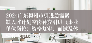 2024广东梅州市引进急需紧缺人才计划空岗补充引进（事业单位岗位）资格复审、面试及体检有关事项公告