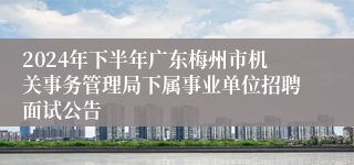 2024年下半年广东梅州市机关事务管理局下属事业单位招聘面试公告