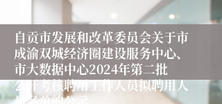 自贡市发展和改革委员会关于市成渝双城经济圈建设服务中心、市大数据中心2024年第二批公开考核聘用工作人员拟聘用人员名单的公示