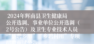  2024年辉南县卫生健康局公开选调、事业单位公开选调（2号公告）及卫生专业技术人员“县聘乡用”“乡聘村用”专项招聘面试公告