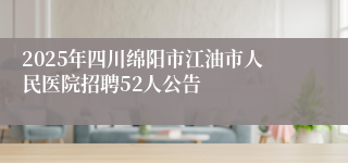 2025年四川绵阳市江油市人民医院招聘52人公告