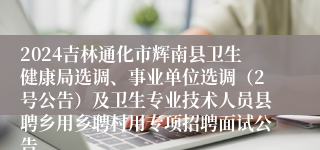 2024吉林通化市辉南县卫生健康局选调、事业单位选调（2号公告）及卫生专业技术人员县聘乡用乡聘村用专项招聘面试公告