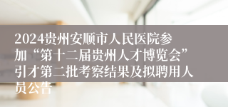 2024贵州安顺市人民医院参加“第十二届贵州人才博览会”引才第二批考察结果及拟聘用人员公告                                   