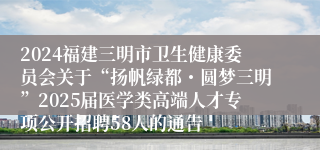 2024福建三明市卫生健康委员会关于“扬帆绿都・圆梦三明”2025届医学类高端人才专项公开招聘58人的通告