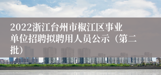 2022浙江台州市椒江区事业单位招聘拟聘用人员公示（第二批）