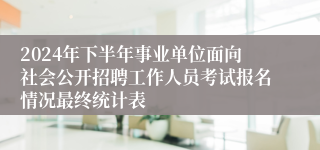 2024年下半年事业单位面向社会公开招聘工作人员考试报名情况最终统计表