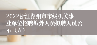 2022浙江湖州市市级机关事业单位招聘编外人员拟聘人员公示（五）