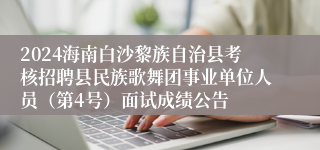 2024海南白沙黎族自治县考核招聘县民族歌舞团事业单位人员（第4号）面试成绩公告