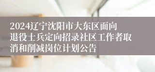 2024辽宁沈阳市大东区面向退役士兵定向招录社区工作者取消和削减岗位计划公告