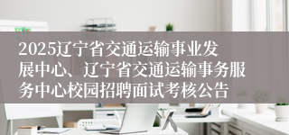 2025辽宁省交通运输事业发展中心、辽宁省交通运输事务服务中心校园招聘面试考核公告