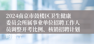 2024南京市鼓楼区卫生健康委员会所属事业单位招聘工作人员调整开考比例、核销招聘计划的公告