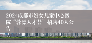 2024成都市妇女儿童中心医院“蓉漂人才荟”招聘40人公告